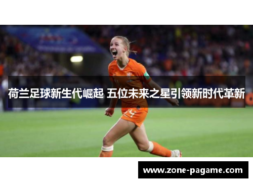 荷兰足球新生代崛起 五位未来之星引领新时代革新 荷兰足球新生代崛起 五位未来之星引领新时代革新