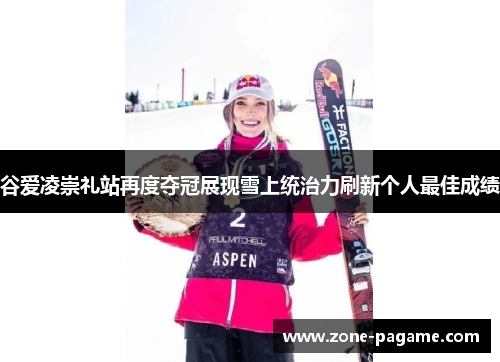 谷爱凌崇礼站再度夺冠展现雪上统治力刷新个人最佳成绩