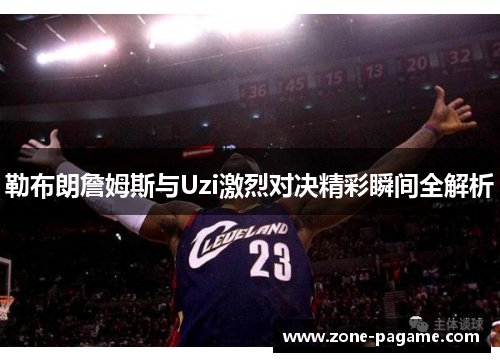 勒布朗詹姆斯与Uzi激烈对决精彩瞬间全解析 勒布朗詹姆斯与Uzi激烈对决精彩瞬间全解析