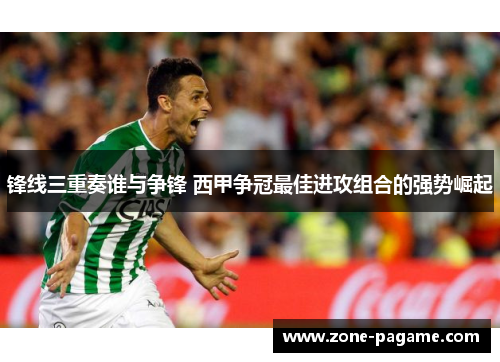 锋线三重奏谁与争锋 西甲争冠最佳进攻组合的强势崛起