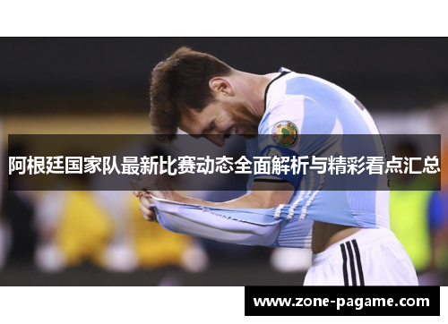 阿根廷国家队最新比赛动态全面解析与精彩看点汇总 阿根廷国家队最新比赛动态全面解析与精彩看点汇总