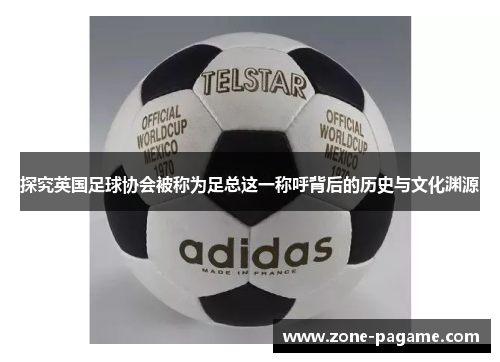 探究英国足球协会被称为足总这一称呼背后的历史与文化渊源