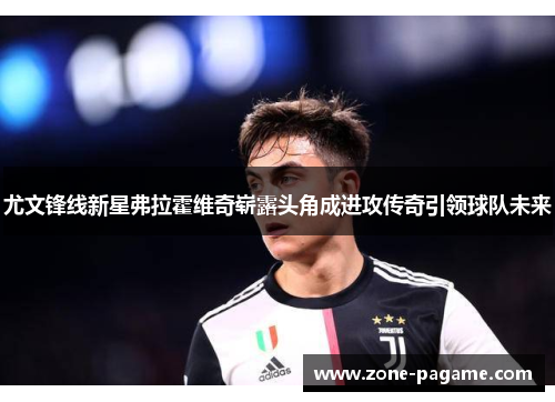 尤文锋线新星弗拉霍维奇崭露头角成进攻传奇引领球队未来