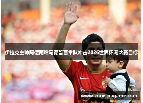 伊拉克主帅阿德南哈马德誓言带队冲击2026世界杯淘汰赛目标