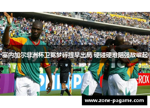 塞内加尔非洲杯卫冕梦碎提早出局 硬碰硬难阻强敌崛起