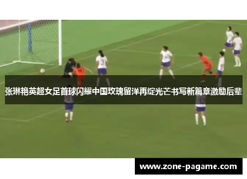 张琳艳英超女足首球闪耀中国玫瑰留洋再绽光芒书写新篇章激励后辈
