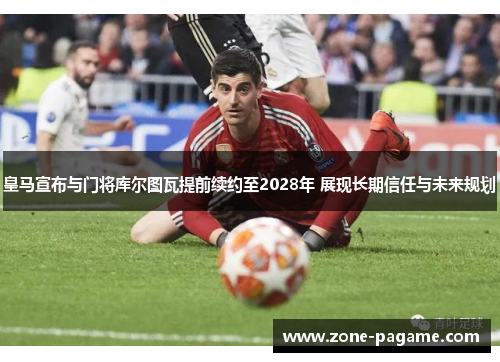 皇马宣布与门将库尔图瓦提前续约至2028年 展现长期信任与未来规划