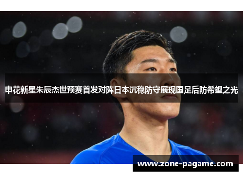 申花新星朱辰杰世预赛首发对阵日本沉稳防守展现国足后防希望之光