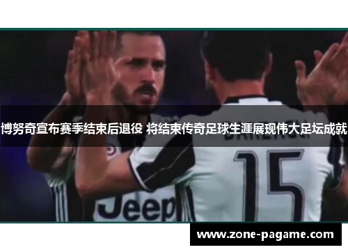 博努奇宣布赛季结束后退役 将结束传奇足球生涯展现伟大足坛成就